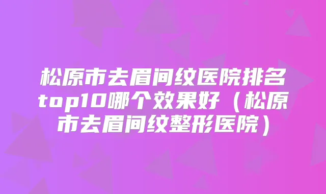 松原市去眉间纹医院排名top10哪个效果好（松原市去眉间纹整形医院）