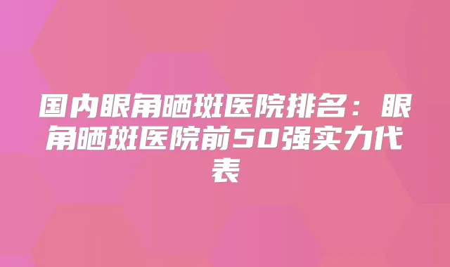 国内眼角晒斑医院排名：眼角晒斑医院前50强实力代表