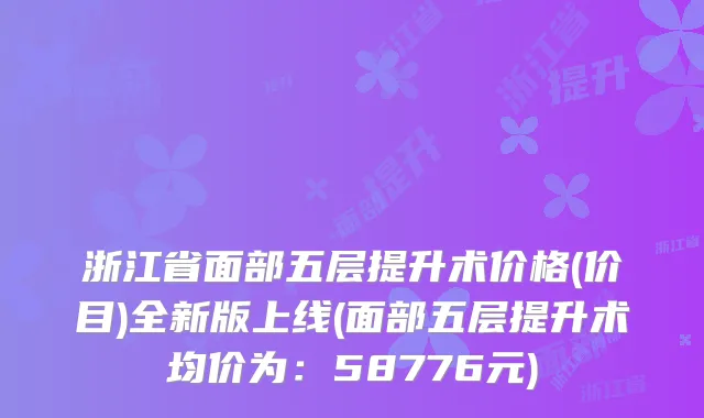 浙江省面部五层提升术价格(价目)全新版上线(面部五层提升术均价为：58776元)