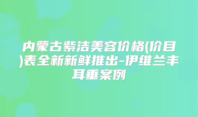 内蒙古紫洁美容价格(价目)表全新新鲜推出-伊维兰丰耳垂案例