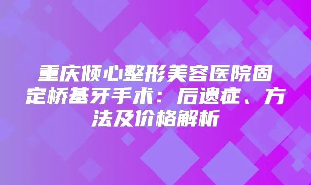重庆倾心整形美容医院固定桥基牙手术:后遗症、方法及价格解析