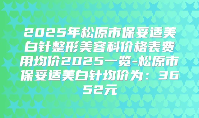 2025年松原市美白针整形美容科价格表费用均价2025一览-松原市美白针均价为:3652元