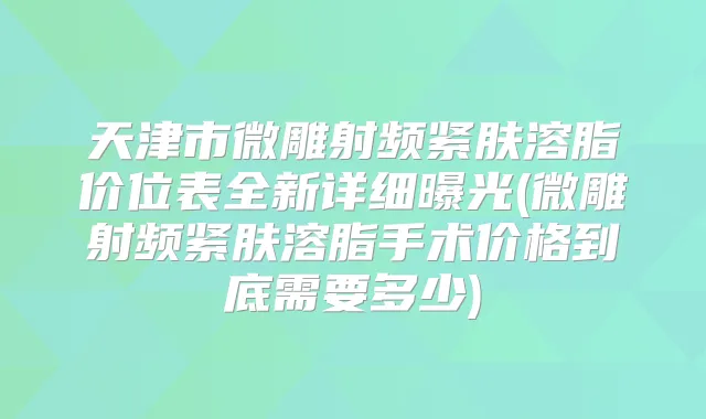 天津市微雕射频紧肤溶脂价位表全新详细曝光(微雕射频紧肤溶脂手术价格到底需要多少)