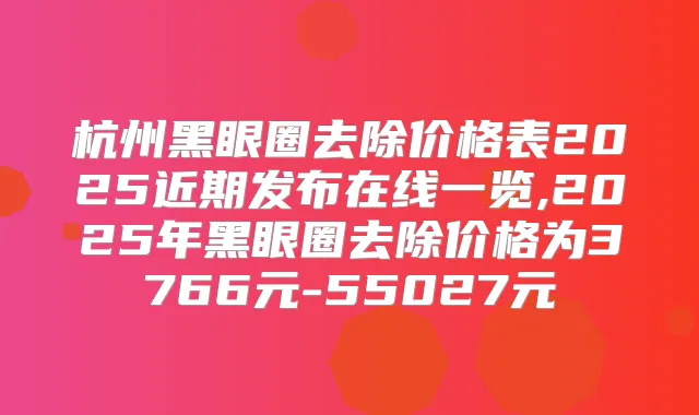 杭州黑眼圈去除价格表2025近期发布在线一览,2025年黑眼圈去除价格为3766元-55027元