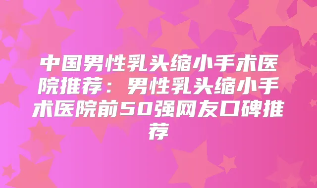 中国男性乳头缩小手术医院推荐：男性乳头缩小手术医院前50强网友口碑推荐