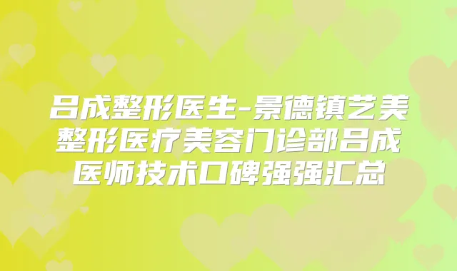 吕成整形医生-景德镇艺美整形医疗美容门诊部吕成医师技术口碑强强汇总