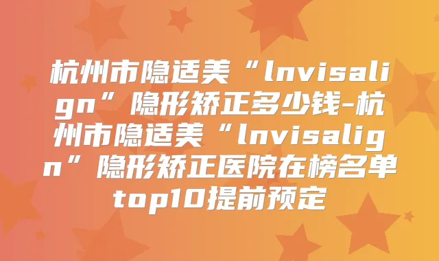 杭州市隐适美“lnvisalign”隐形矫正多少钱-杭州市隐适美“lnvisalign”隐形矫正医院在榜名单top10提前预定