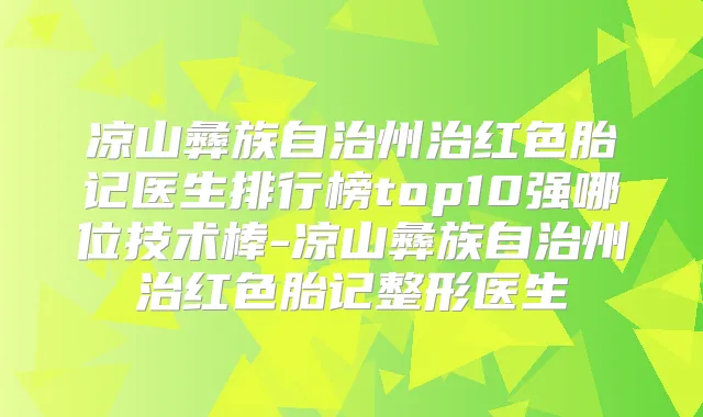 凉山彝族自治州治红色胎记医生排行榜top10强哪位技术棒-凉山彝族自治州治红色胎记整形医生