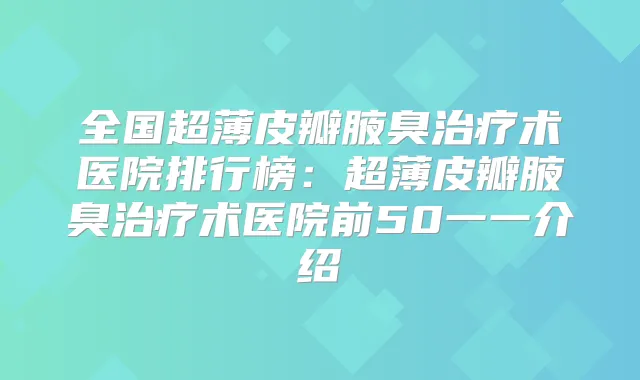 全国超薄皮瓣腋臭术医院排行榜:超薄皮瓣腋臭术医院前50一一介绍