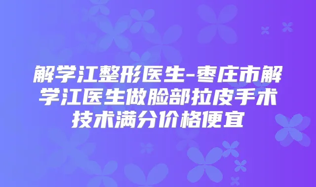 解学江整形医生-枣庄市解学江医生做脸部拉皮手术技术满分价格便宜