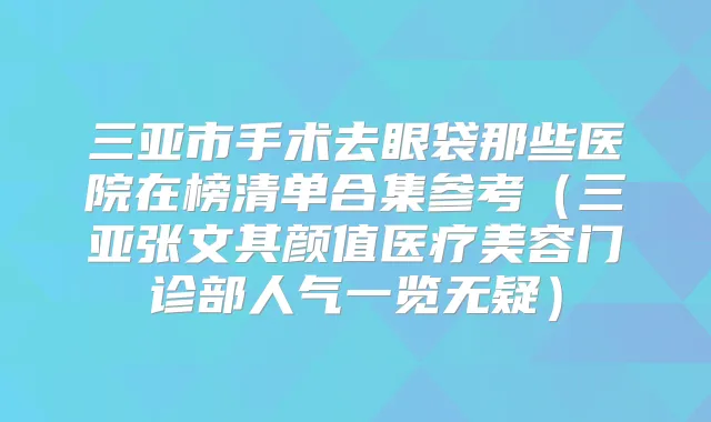 三亚市手术去眼袋那些医院在榜清单合集参考（三亚张文其颜值医疗美容门诊部人气一览无疑）