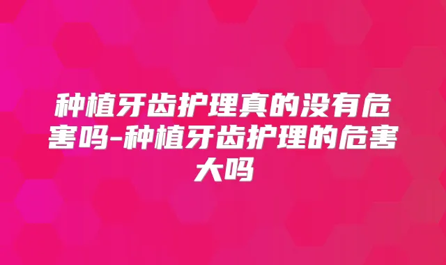 种植牙齿护理真的没有危害吗-种植牙齿护理的危害大吗