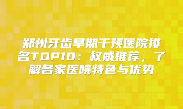 郑州牙齿早期干预医院排名TOP10：推荐，了解各家医院特色与优势