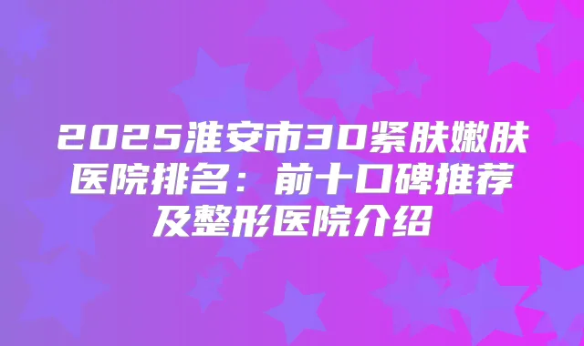 2025淮安市3D紧肤嫩肤医院排名:前十口碑推荐及整形医院介绍