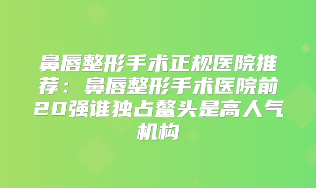 鼻唇整形手术正规医院推荐：鼻唇整形手术医院前20强谁独占鳌头是高人气机构
