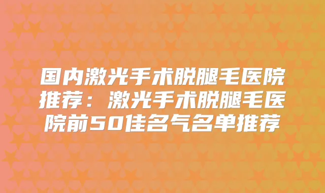 国内激光手术脱腿毛医院推荐:激光手术脱腿毛医院前50佳名气名单推荐