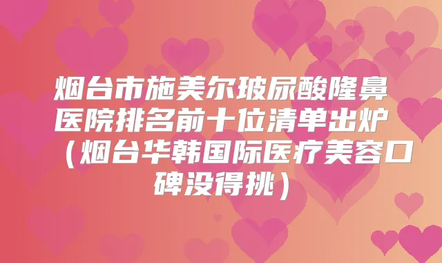 烟台市施美尔玻尿酸隆鼻医院排名前十位清单出炉（烟台华韩国际医疗美容口碑没得挑）