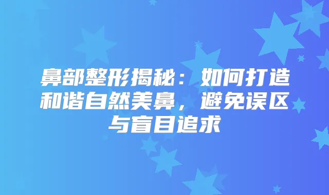 鼻部整形揭秘：如何打造和谐自然美鼻，避免误区与盲目追求