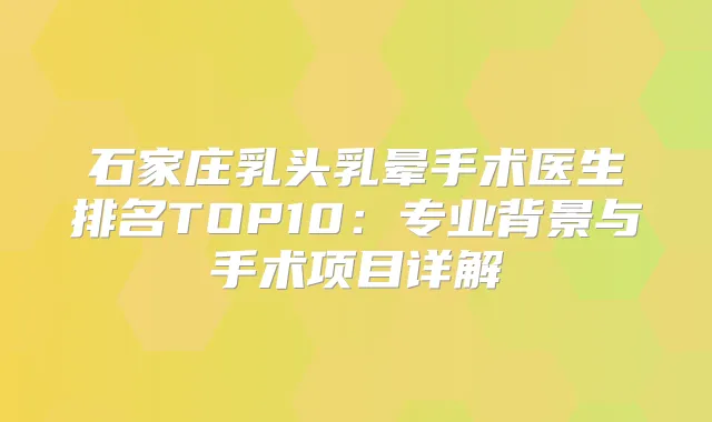 石家庄乳头乳晕手术医生排名TOP10：专业背景与手术项目详解