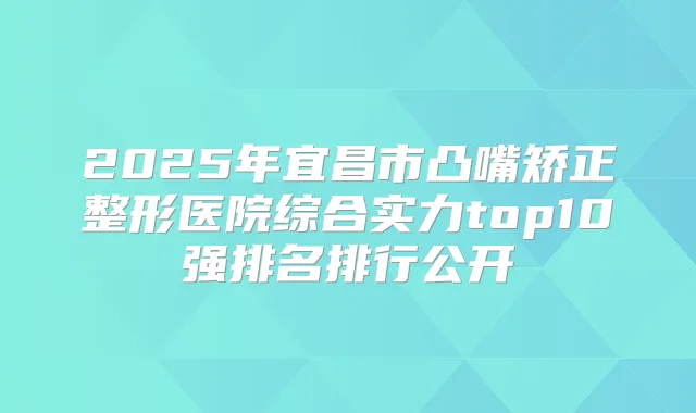 2025年宜昌市凸嘴矫正整形医院综合实力top10强排名排行公开