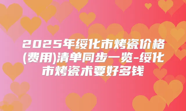 2025年绥化市烤瓷价格(费用)清单同步一览-绥化市烤瓷术要好多钱