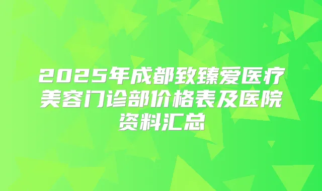 2025年成都致臻爱医疗美容门诊部价格表及医院资料汇总