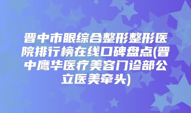 晋中市眼综合整形整形医院排行榜在线口碑盘点(晋中鹰华医疗美容门诊部公立医美牵头)