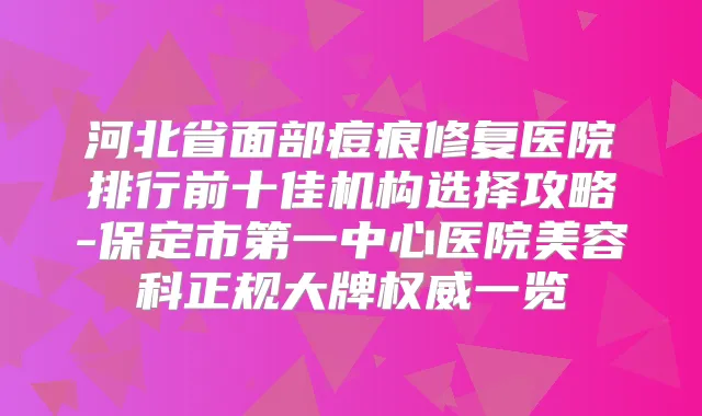 河北省面部痘痕修复医院排行前十佳机构选择攻略-保定市第一中心医院美容科正规大牌一览