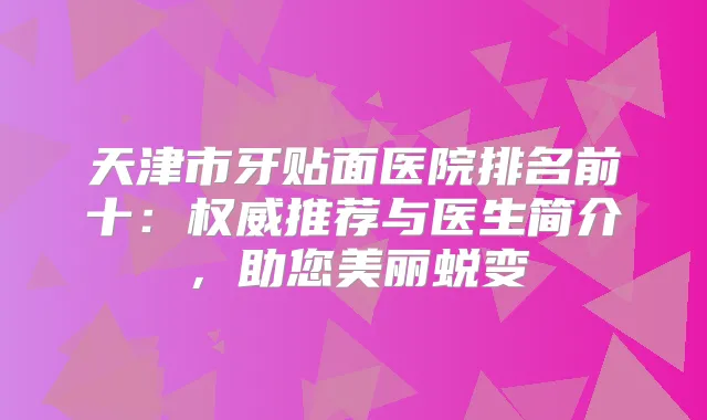 天津市牙贴面医院排名前十：推荐与医生简介，助您美丽蜕变