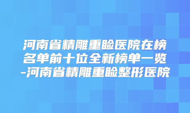 河南省精雕重睑医院在榜名单前十位全新榜单一览-河南省精雕重睑整形医院