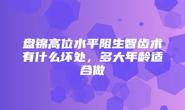 盘锦高位水平阻生智齿术有什么坏处，多大年龄适合做