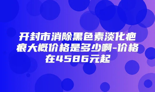 开封市消除黑色素淡化疤痕大概价格是多少啊-价格在4586元起
