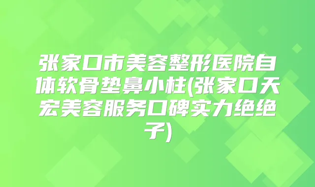 张家口市美容整形医院自体软骨垫鼻小柱(张家口天宏美容服务口碑实力绝绝子)