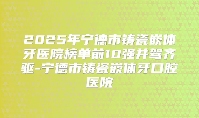 2025年宁德市铸瓷嵌体牙医院榜单前10强并驾齐驱-宁德市铸瓷嵌体牙口腔医院