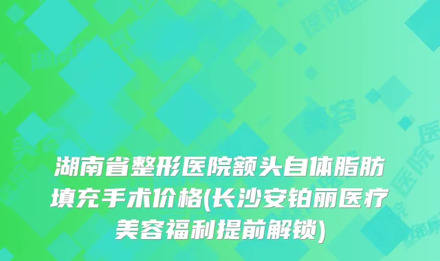 湖南省整形医院额头自体脂肪填充手术价格(长沙安铂丽医疗美容福利提前解锁)
