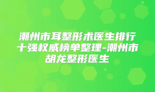 潮州市耳整形术医生排行十强榜单整理-潮州市胡龙整形医生