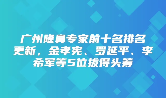 广州隆鼻专家前十名排名更新，金孝宪、罗延平、军等5位拔得头筹