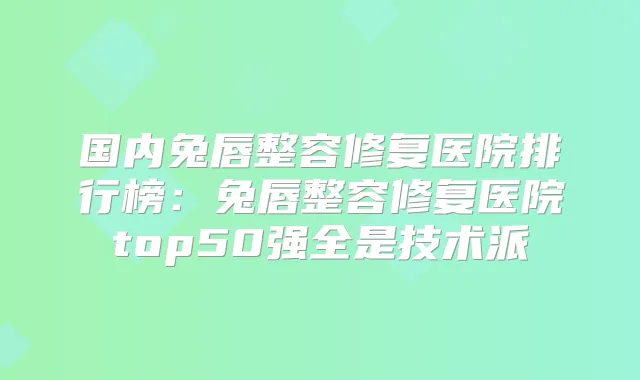 国内兔唇整容修复医院排行榜：兔唇整容修复医院top50强全是技术派