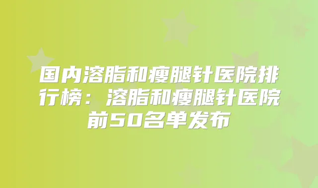 国内溶脂和瘦腿针医院排行榜:溶脂和瘦腿针医院前50名单发布