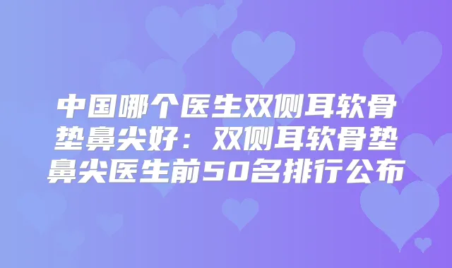 中国哪个医生双侧耳软骨垫鼻尖好：双侧耳软骨垫鼻尖医生前50名排行公布