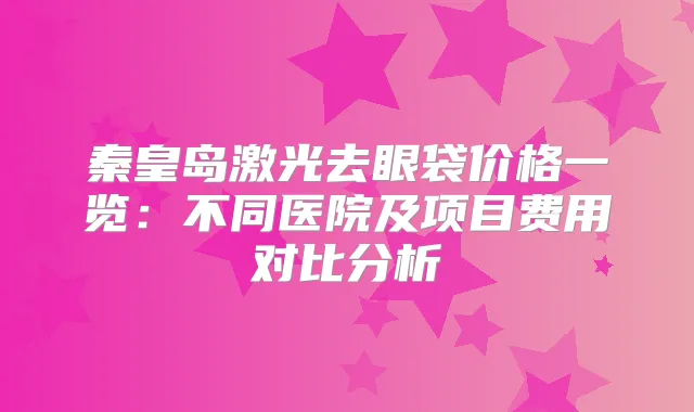 秦皇岛激光去眼袋价格一览：不同医院及项目费用对比分析