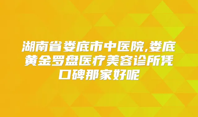 湖南省娄底市中医院,娄底黄金罗盘医疗美容诊所凭口碑那家好呢