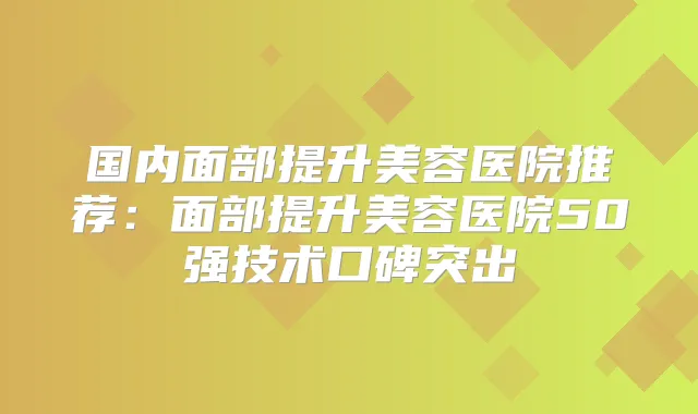 国内面部提升美容医院推荐：面部提升美容医院50强技术口碑突出