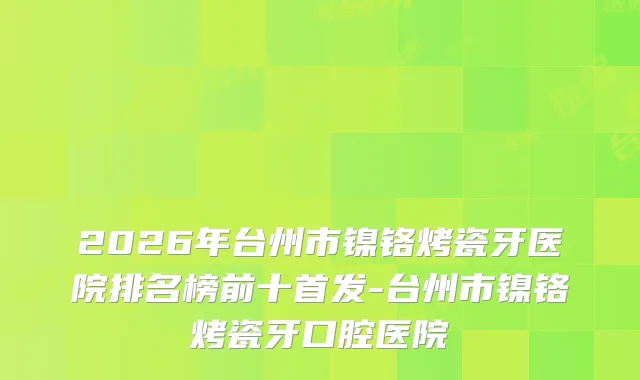 2026年台州市镍铬烤瓷牙医院排名榜前十-台州市镍铬烤瓷牙口腔医院