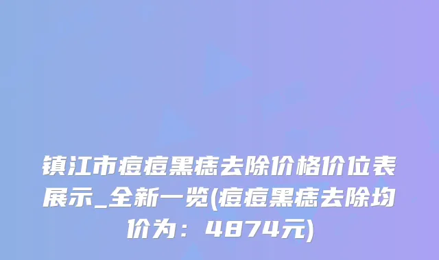 镇江市痘痘黑痣去除价格价位表展示_全新一览(痘痘黑痣去除均价为：4874元)