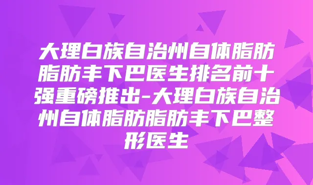 大理白族自治州自体脂肪脂肪丰下巴医生排名前十强重磅推出-大理白族自治州自体脂肪脂肪丰下巴整形医生