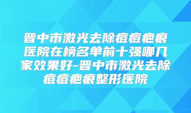 晋中市激光去除痘痘疤痕医院在榜名单前十强哪几家效果好-晋中市激光去除痘痘疤痕整形医院