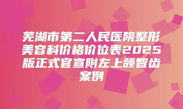 芜湖市第二人民医院整形美容科价格价位表2025版正式官宣附左上颌智齿案例