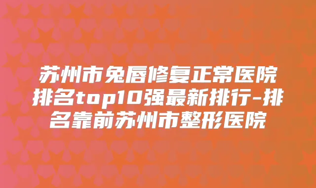 苏州市兔唇修复正常医院排名top10强新排行-排名靠前苏州市整形医院