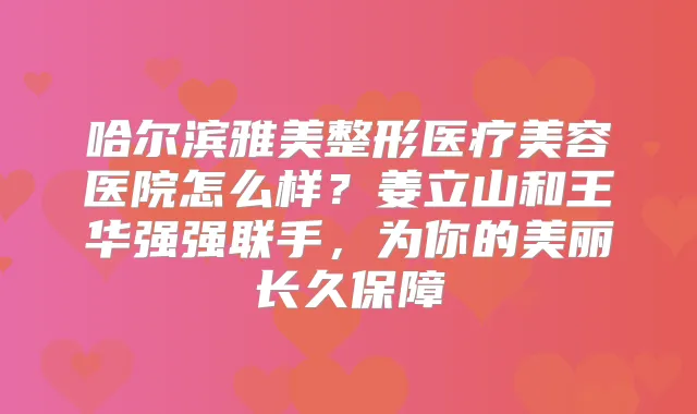 哈尔滨雅美整形医疗美容医院怎么样？姜立山和王华强强联手，为你的美丽长久保障